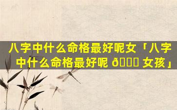 八字中什么命格最好呢女「八字中什么命格最好呢 🐎 女孩」